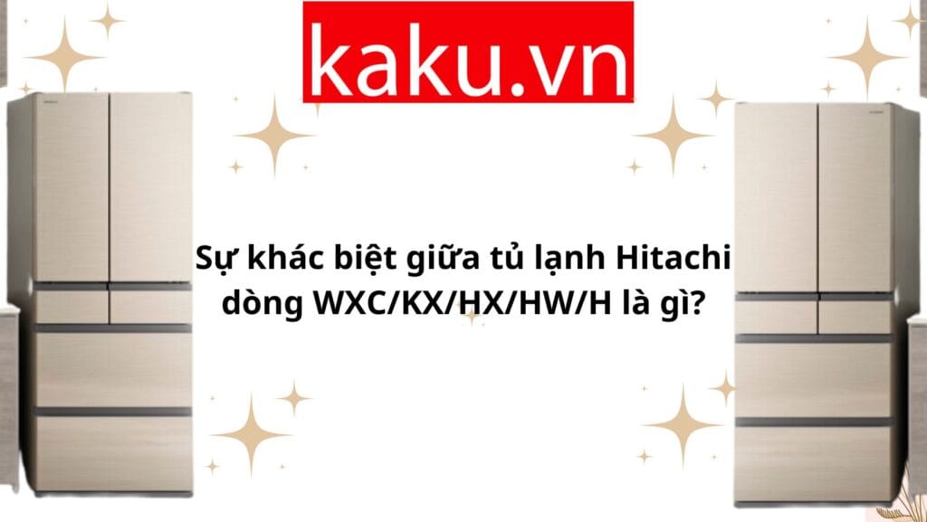 Sự khác biệt giữa tủ lạnh Hitachi dòng WXC/KX/HX/HW/H là gì?